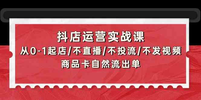 抖店运营实战课：从0-1起店/不直播/不投流/不发视频/商品卡自然流出单-小白项目网
