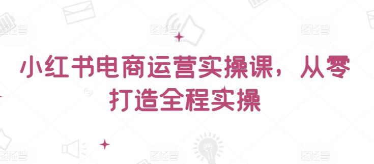小红书电商运营实操课，​从零打造全程实操-小白项目网