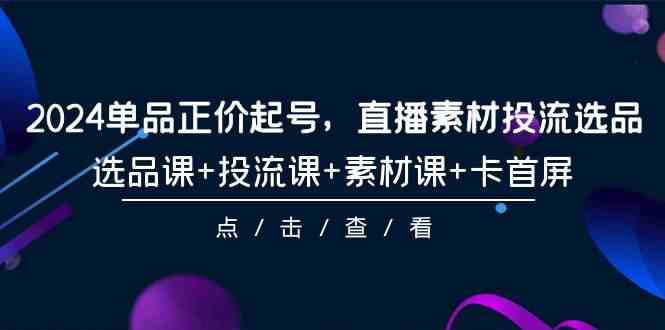（9718期）2024单品正价起号，直播素材投流选品，选品课+投流课+素材课+卡首屏-101节-小白项目网