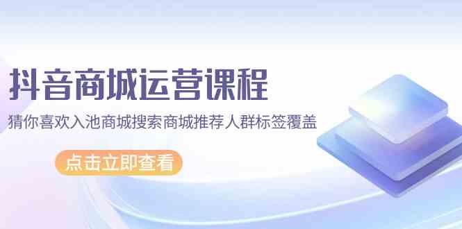 抖音商城运营课程，猜你喜欢入池商城搜索商城推荐人群标签覆盖（67节课）-小白项目网