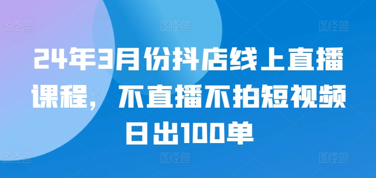 24年3月份抖店线上直播课程，不直播不拍短视频日出100单-小白项目网