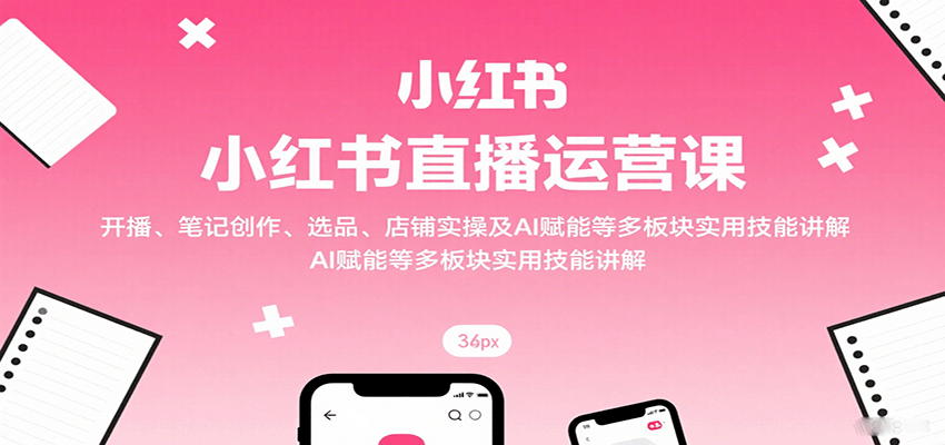 小红书直播运营课：开播、笔记创作、选品、店铺实操及 AI 赋能等多板块实用技能讲解-小白项目网