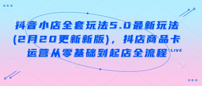 抖音小店全套玩法5.0最新玩法(2月20更新新版)，抖店商品卡运营从零基础到起店全流程-小白项目网