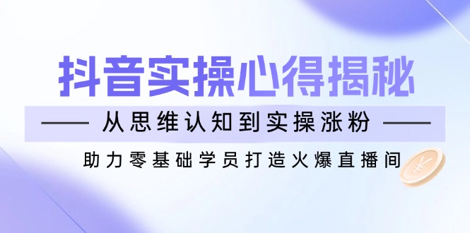 （14344期）抖音实战心得揭秘，从思维认知到实操涨粉，助力零基础学员打造火爆直播间-小白项目网