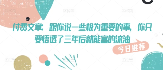 付费文章：跟你说一些极为重要的事，你只要悟透了 三年后 就能富的流油-小白项目网