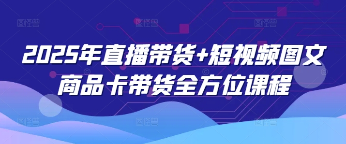 2025年直播带货+短视频图文商品卡带货全方位课程-小白项目网